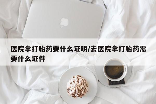 私人卖堕胎药的微信医院拿打胎药要什么证明/去医院拿打胎药需要什么证件