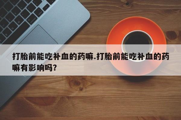 私人卖堕胎药的微信打胎前能吃补血的药嘛.打胎前能吃补血的药嘛有影响吗？