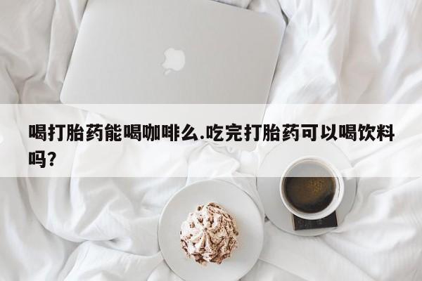 私人卖堕胎药的微信喝打胎药能喝咖啡么.吃完打胎药可以喝饮料吗？