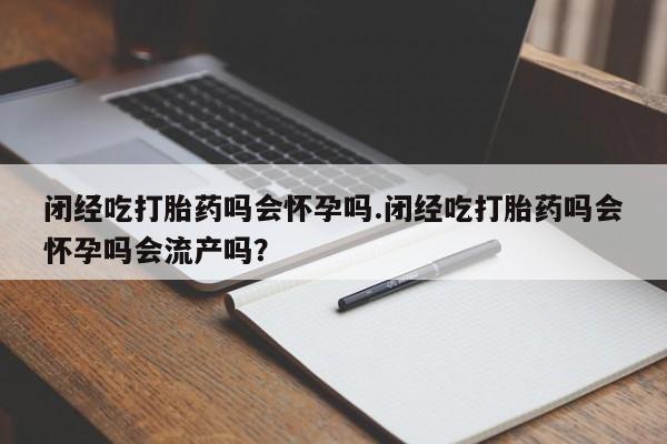 私人卖堕胎药的微信闭经吃打胎药吗会怀孕吗.闭经吃打胎药吗会怀孕吗会流产吗？
