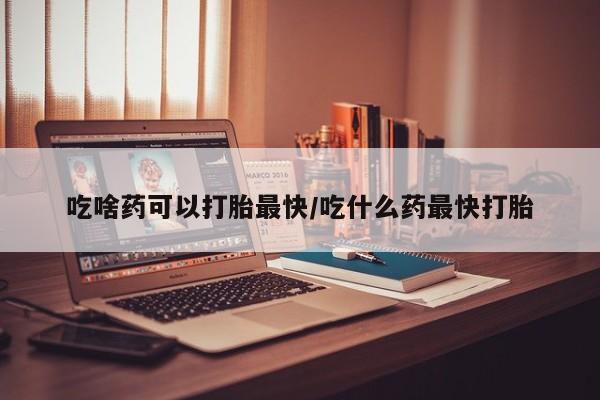 私人卖堕胎药的微信吃啥药可以打胎最快/吃什么药最快打胎