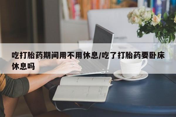 私人卖堕胎药的微信吃打胎药期间用不用休息/吃了打胎药要卧床休息吗