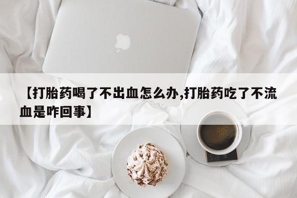 私人卖堕胎药的微信【打胎药喝了不出血怎么办,打胎药吃了不流血是咋回事】