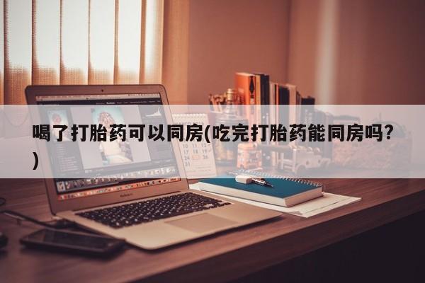 私人卖堕胎药的微信喝了打胎药可以同房(吃完打胎药能同房吗?)