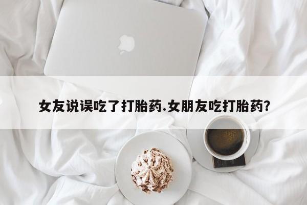 私人卖堕胎药的微信女友说误吃了打胎药.女朋友吃打胎药？