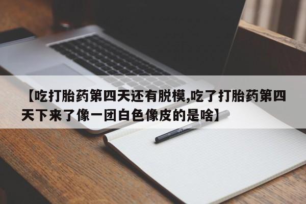私人卖堕胎药的微信【吃打胎药第四天还有脱模,吃了打胎药第四天下来了像一团白色像皮的是啥】