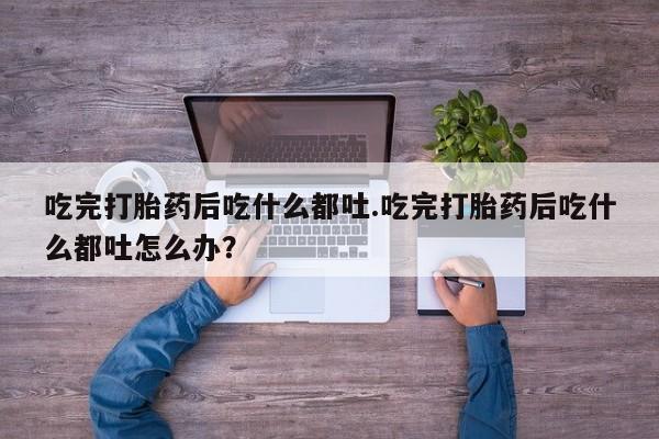 私人卖堕胎药的微信吃完打胎药后吃什么都吐.吃完打胎药后吃什么都吐怎么办？