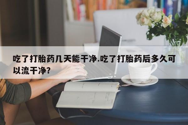 私人卖堕胎药的微信吃了打胎药几天能干净.吃了打胎药后多久可以流干净？