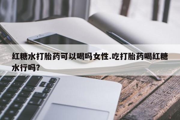 私人卖堕胎药的微信红糖水打胎药可以喝吗女性.吃打胎药喝红糖水行吗？