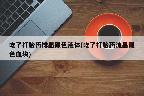 私人卖堕胎药的微信吃了打胎药排出黑色液体(吃了打胎药流出黑色血块)