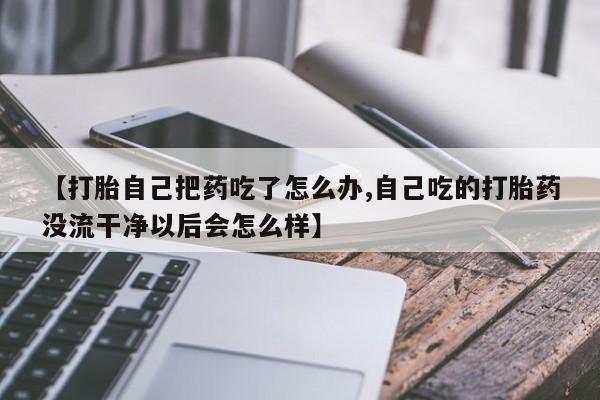 私人卖堕胎药的微信【打胎自己把药吃了怎么办,自己吃的打胎药没流干净以后会怎么样】