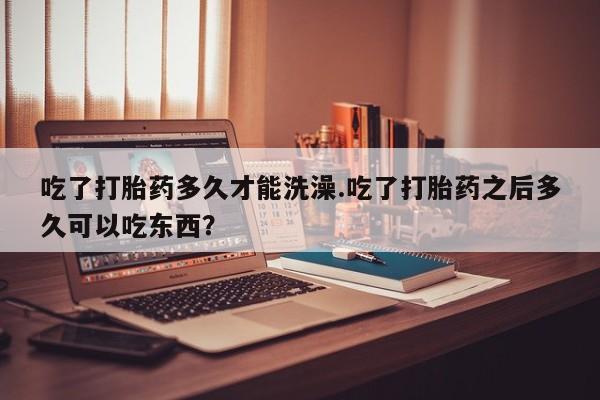 私人卖堕胎药的微信吃了打胎药多久才能洗澡.吃了打胎药之后多久可以吃东西？