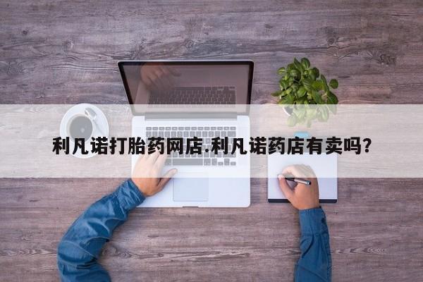私人卖堕胎药的微信利凡诺打胎药网店.利凡诺药店有卖吗？