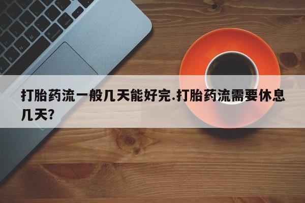 私人卖堕胎药的微信打胎药流一般几天能好完.打胎药流需要休息几天？