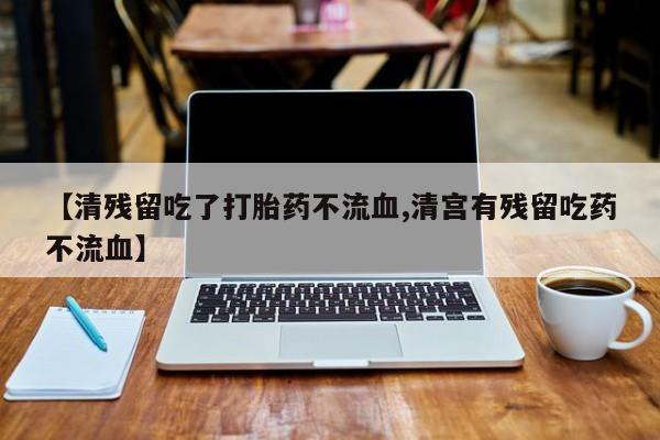 私人卖堕胎药的微信【清残留吃了打胎药不流血,清宫有残留吃药不流血】