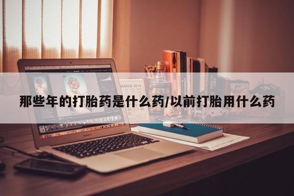 私人卖堕胎药的微信那些年的打胎药是什么药/以前打胎用什么药