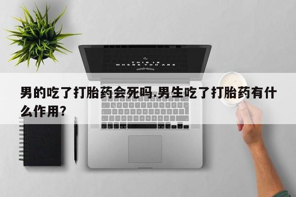 私人卖堕胎药的微信男的吃了打胎药会死吗.男生吃了打胎药有什么作用？