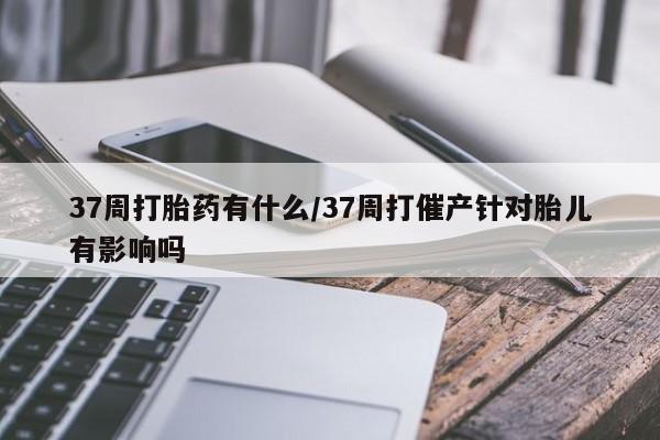私人卖堕胎药的微信37周打胎药有什么/37周打催产针对胎儿有影响吗