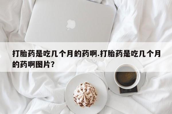 私人卖堕胎药的微信打胎药是吃几个月的药啊.打胎药是吃几个月的药啊图片？