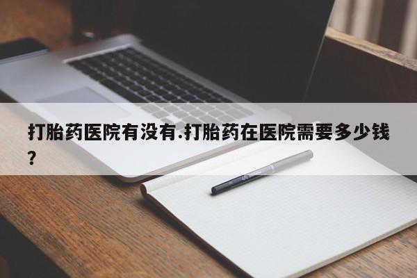 私人卖堕胎药的微信打胎药医院有没有.打胎药在医院需要多少钱？