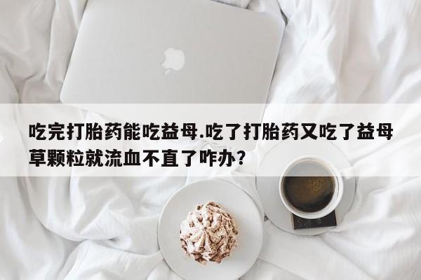 私人卖堕胎药的微信吃完打胎药能吃益母.吃了打胎药又吃了益母草颗粒就流血不直了咋办？