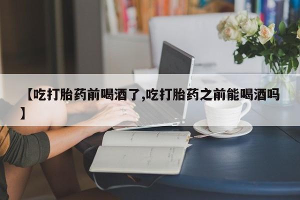 私人卖堕胎药的微信【吃打胎药前喝酒了,吃打胎药之前能喝酒吗】