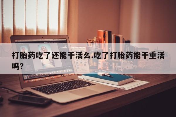 私人卖堕胎药的微信打胎药吃了还能干活么.吃了打胎药能干重活吗？
