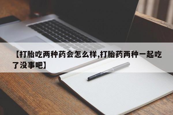 私人卖堕胎药的微信【打胎吃两种药会怎么样,打胎药两种一起吃了没事吧】