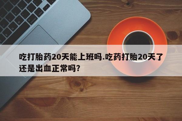 私人卖堕胎药的微信吃打胎药20天能上班吗.吃药打胎20天了还是出血正常吗？