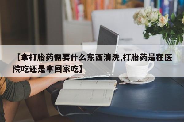 私人卖堕胎药的微信【拿打胎药需要什么东西清洗,打胎药是在医院吃还是拿回家吃】