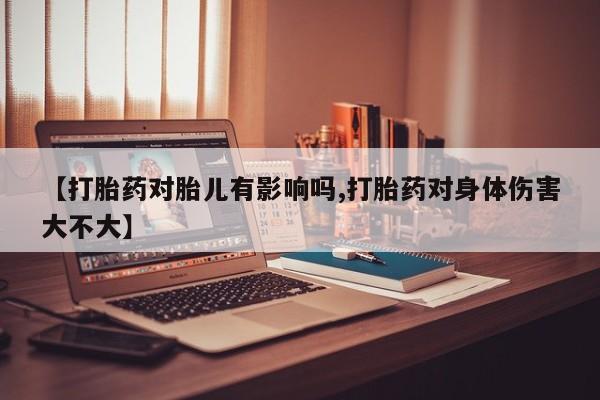 私人卖堕胎药的微信【打胎药对胎儿有影响吗,打胎药对身体伤害大不大】