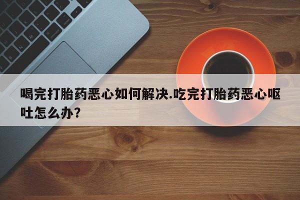 私人卖堕胎药的微信喝完打胎药恶心如何解决.吃完打胎药恶心呕吐怎么办？