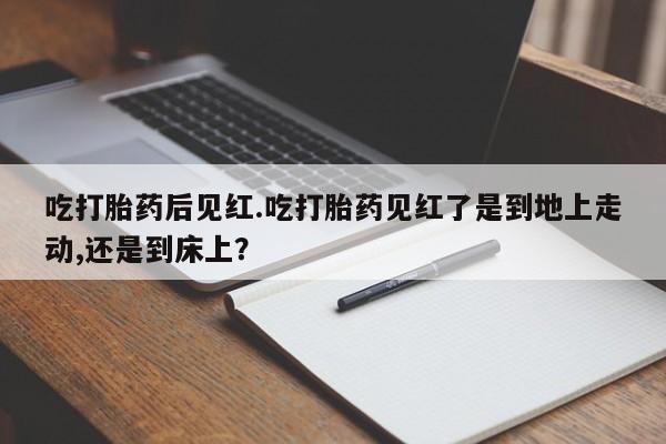 私人卖堕胎药的微信吃打胎药后见红.吃打胎药见红了是到地上走动,还是到床上？