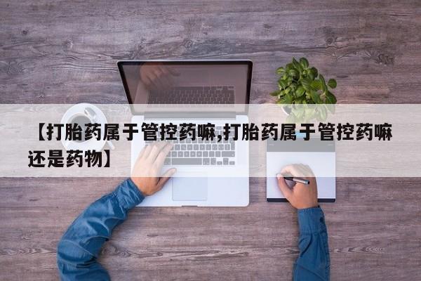 私人卖堕胎药的微信【打胎药属于管控药嘛,打胎药属于管控药嘛还是药物】