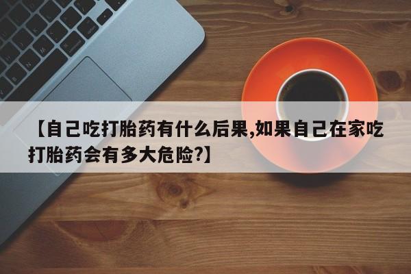 私人卖堕胎药的微信【自己吃打胎药有什么后果,如果自己在家吃打胎药会有多大危险?】