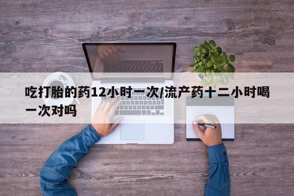 私人卖堕胎药的微信吃打胎的药12小时一次/流产药十二小时喝一次对吗
