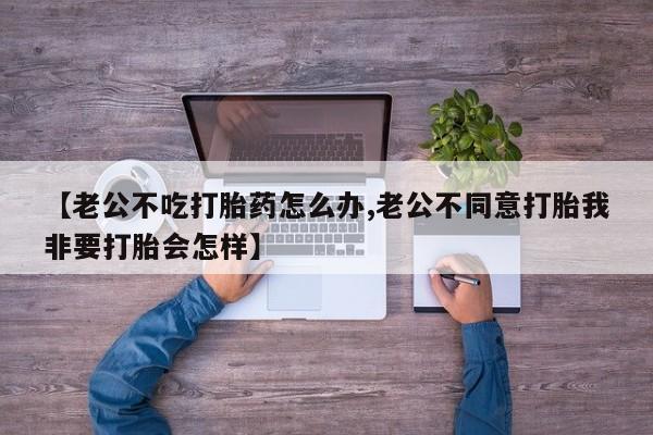 私人卖堕胎药的微信【老公不吃打胎药怎么办,老公不同意打胎我非要打胎会怎样】