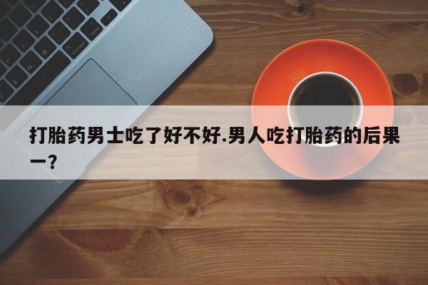 私人卖堕胎药的微信打胎药男士吃了好不好.男人吃打胎药的后果一？