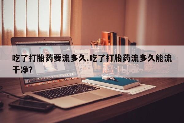 私人卖堕胎药的微信吃了打胎药要流多久.吃了打胎药流多久能流干净？
