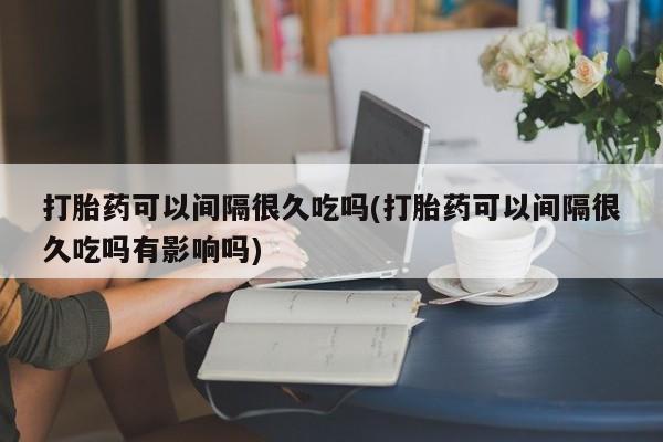 私人卖堕胎药的微信打胎药可以间隔很久吃吗(打胎药可以间隔很久吃吗有影响吗)