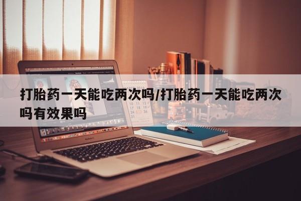 私人卖堕胎药的微信打胎药一天能吃两次吗/打胎药一天能吃两次吗有效果吗