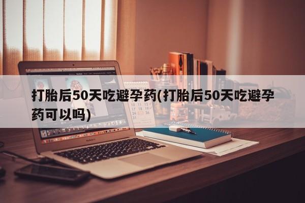私人卖堕胎药的微信打胎后50天吃避孕药(打胎后50天吃避孕药可以吗)