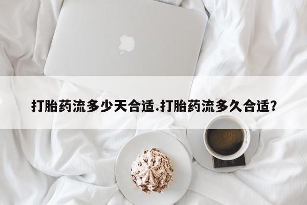 私人卖堕胎药的微信打胎药流多少天合适.打胎药流多久合适？
