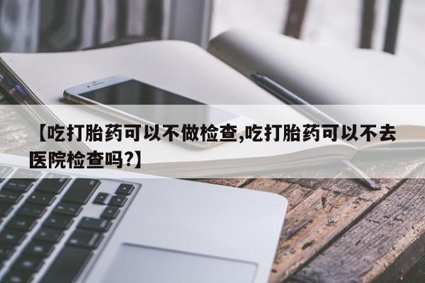 私人卖堕胎药的微信【吃打胎药可以不做检查,吃打胎药可以不去医院检查吗?】