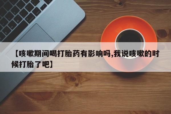 私人卖堕胎药的微信【咳嗽期间喝打胎药有影响吗,我说咳嗽的时候打胎了吧】