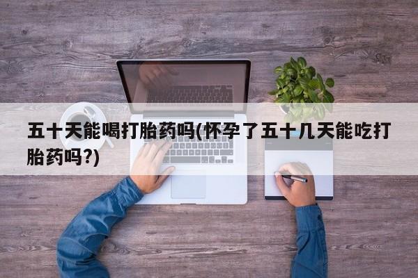 私人卖堕胎药的微信五十天能喝打胎药吗(怀孕了五十几天能吃打胎药吗?)