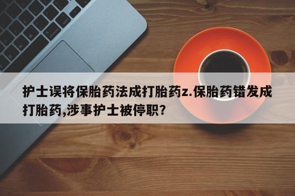 私人卖堕胎药的微信护士误将保胎药法成打胎药z.保胎药错发成打胎药,涉事护士被停职？