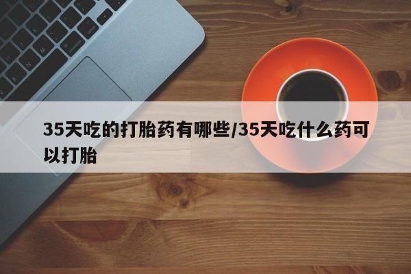 私人卖堕胎药的微信35天吃的打胎药有哪些/35天吃什么药可以打胎