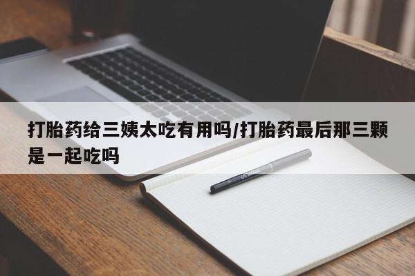 私人卖堕胎药的微信打胎药给三姨太吃有用吗/打胎药最后那三颗是一起吃吗