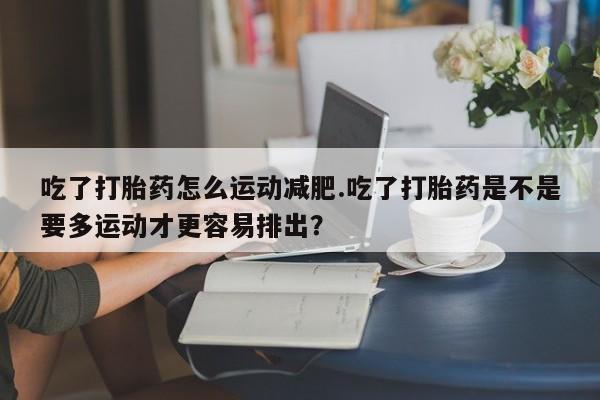 私人卖堕胎药的微信吃了打胎药怎么运动减肥.吃了打胎药是不是要多运动才更容易排出？